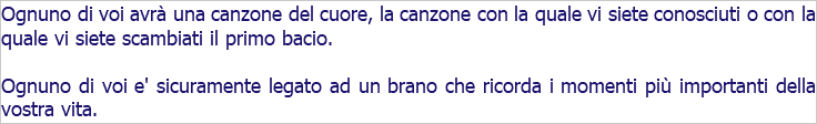 Ognuno di voi avrà una canzone del cuore, la canzone con la quale vi siete conosciuti o con la quale vi siete scambiati il primo bacio. Ognuno di voi e' sicuramente legato ad un brano che ricorda i momenti più importanti della vostra vita.