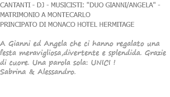 CANTANTI - DJ - MUSICISTI: "DUO GIANNI/ANGELA" - MATRIMONIO A MONTECARLO PRINCIPATO DI MONACO HOTEL HERMITAGE A Gianni ed Angela che ci hanno regalato una festa meravigliosa,divertente e splendida. Grazie di cuore. Una parola sola: UNICI ! Sabrina & Alessandro. 