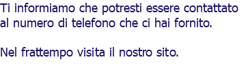 Ti informiamo che potresti essere contattato al numero di telefono che ci hai fornito. Nel frattempo visita il nostro sito. 