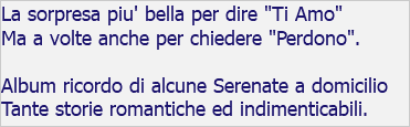 La sorpresa piu' bella per dire "Ti Amo" Ma a volte anche per chiedere "Perdono". Album ricordo di alcune Serenate a domicilio Tante storie romantiche ed indimenticabili.