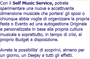 Con il Self Music Service, potrete sperimentare una nuova e accattivante dimensione musicale che portera' gli sposi o chiunque abbia voglia di organizzare la propria festa o Evento ad una autogestione Originale e personalizzata in base alla propria cultura musicale e soprattutto, in tempo di crisi, al proprio Budget a disposizione. Avrete la possibilita' di scoprirvi, almeno per un giorno, un Deejay a tutti gli effetti.