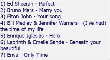 1) Ed Sheeran - Perfect 2) Bruno Mars - Marry you 3) Elton John - Your song 4) Bill Medley & Jennifer Warners - (I’ve had) the time of my life 5) Enrique Iglesias - Hero 6) Labrinth & Emelie Sande - Beneath your beautiful 7) Enya - Only Time