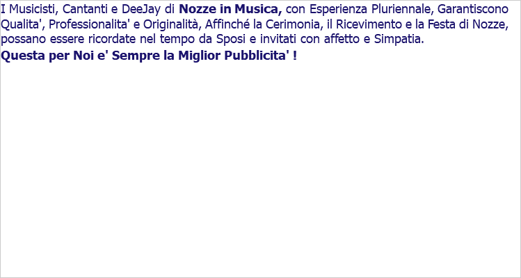 I Musicisti, Cantanti e DeeJay di Nozze in Musica, con Esperienza Pluriennale, Garantiscono Qualita', Professionalita' e Originalità, Affinché la Cerimonia, il Ricevimento e la Festa di Nozze, possano essere ricordate nel tempo da Sposi e invitati con affetto e Simpatia. Questa per Noi e' Sempre la Miglior Pubblicita' ! 