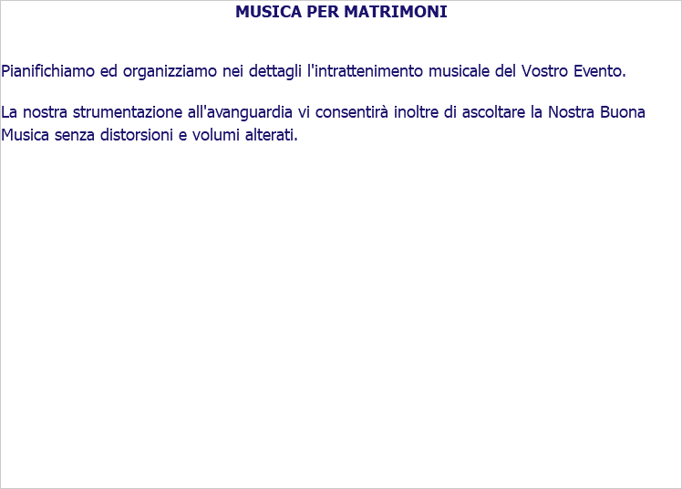 MUSICA PER MATRIMONI Pianifichiamo ed organizziamo nei dettagli l'intrattenimento musicale del Vostro Evento. La nostra strumentazione all'avanguardia vi consentirà inoltre di ascoltare la Nostra Buona Musica senza distorsioni e volumi alterati. 