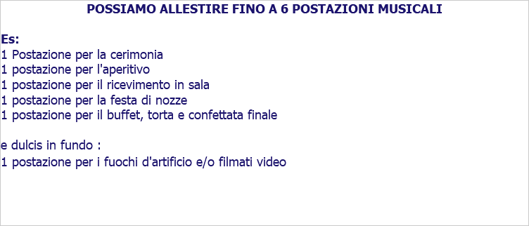 POSSIAMO ALLESTIRE FINO A 6 POSTAZIONI MUSICALI Es: 1 Postazione per la cerimonia 1 postazione per l'aperitivo 1 postazione per il ricevimento in sala 1 postazione per la festa di nozze 1 postazione per il buffet, torta e confettata finale e dulcis in fundo : 1 postazione per i fuochi d'artificio e/o filmati video