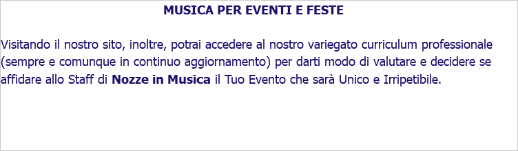 MUSICA PER EVENTI E FESTE Visitando il nostro sito, inoltre, potrai accedere al nostro variegato curriculum professionale (sempre e comunque in continuo aggiornamento) per darti modo di valutare e decidere se affidare allo Staff di Nozze in Musica il Tuo Evento che sarà Unico e Irripetibile.