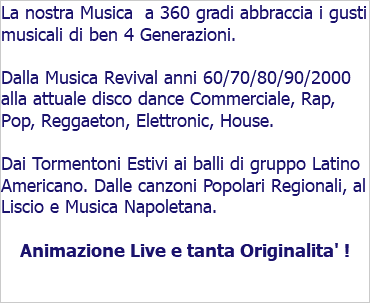 La nostra Musica a 360 gradi abbraccia i gusti musicali di ben 4 Generazioni. Dalla Musica Revival anni 60/70/80/90/2000 alla attuale disco dance Commerciale, Rap, Pop, Reggaeton, Elettronic, House. Dai Tormentoni Estivi ai balli di gruppo Latino Americano. Dalle canzoni Popolari Regionali, al Liscio e Musica Napoletana. Animazione Live e tanta Originalita' !