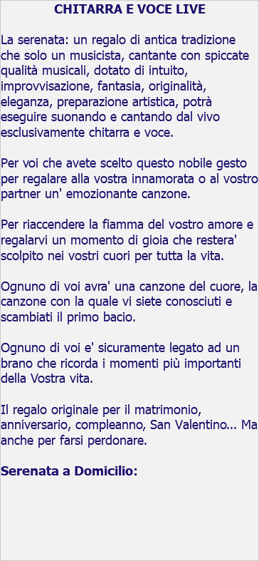 CHITARRA E VOCE LIVE La serenata: un regalo di antica tradizione che solo un musicista, cantante con spiccate qualità musicali, dotato di intuito, improvvisazione, fantasia, originalità, eleganza, preparazione artistica, potrà eseguire suonando e cantando dal vivo esclusivamente chitarra e voce. Per voi che avete scelto questo nobile gesto per regalare alla vostra innamorata o al vostro partner un' emozionante canzone. Per riaccendere la fiamma del vostro amore e regalarvi un momento di gioia che restera' scolpito nei vostri cuori per tutta la vita. Ognuno di voi avra' una canzone del cuore, la canzone con la quale vi siete conosciuti e scambiati il primo bacio. Ognuno di voi e' sicuramente legato ad un brano che ricorda i momenti più importanti della Vostra vita. Il regalo originale per il matrimonio, anniversario, compleanno, San Valentino... Ma anche per farsi perdonare. Serenata a Domicilio: