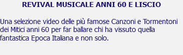 REVIVAL MUSICALE ANNI 60 E LISCIO Una selezione video delle più famose Canzoni e Tormentoni dei Mitici anni 60 per far ballare chi ha vissuto quella fantastica Epoca Italiana e non solo. 