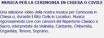 MUSICA PER LA CERIMONIA IN CHIESA O CIVILE Una selezione video della nostra musica per Cerimonia in Chiesa o, durante il Rito Civile in Location. Musica rigorosamente Live con canzoni del Repertorio Classico e Sacro, interpretate da Violinista, Cantante, Chitarrista, Organista, Tenore, Soprano. 