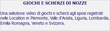 GIOCHI E SCHERZI DI NOZZE Una selezione video di giochi e scherzi agli sposi registrati nelle Location in Piemonte, Valle d'Aosta, Liguria, Lombardia, Emilia Romagna, Veneto e Svizzera. 