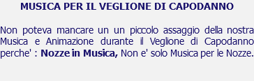 MUSICA PER IL VEGLIONE DI CAPODANNO Non poteva mancare un un piccolo assaggio della nostra Musica e Animazione durante il Veglione di Capodanno perche' : Nozze in Musica, Non e' solo Musica per le Nozze. 