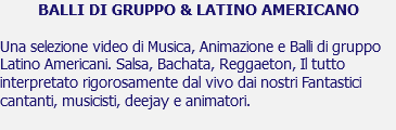 BALLI DI GRUPPO & LATINO AMERICANO Una selezione video di Musica, Animazione e Balli di gruppo Latino Americani. Salsa, Bachata, Reggaeton, Il tutto interpretato rigorosamente dal vivo dai nostri Fantastici cantanti, musicisti, deejay e animatori. 