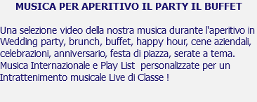 MUSICA PER APERITIVO IL PARTY IL BUFFET Una selezione video della nostra musica durante l'aperitivo in Wedding party, brunch, buffet, happy hour, cene aziendali, celebrazioni, anniversario, festa di piazza, serate a tema. Musica Internazionale e Play List personalizzate per un Intrattenimento musicale Live di Classe ! 