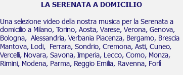 LA SERENATA A DOMICILIO Una selezione video della nostra musica per la Serenata a domicilio a Milano, Torino, Aosta, Varese, Verona, Genova, Bologna, Alessandria, Verbania Piacenza, Bergamo, Brescia Mantova, Lodi, Ferrara, Sondrio, Cremona, Asti, Cuneo, Vercelli, Novara, Savona, Imperia, Lecco, Como, Monza, Rimini, Modena, Parma, Reggio Emilia, Ravenna, Forlì