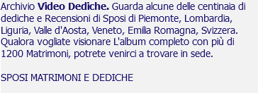 Archivio Video Dediche. Guarda alcune delle centinaia di dediche e Recensioni di Sposi di Piemonte, Lombardia, Liguria, Valle d'Aosta, Veneto, Emilia Romagna, Svizzera. Qualora vogliate visionare L'album completo con più di 1200 Matrimoni, potrete venirci a trovare in sede. SPOSI MATRIMONI E DEDICHE