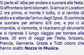 Si parte all 'alba per andare a suonare alle feste. Si affrontano tanti kilometri. Si arriva in Location 2 ore prima, si monta il tutto, ci si cambia di abito e si attende l'arrivo degli Sposi. Si comincia a suonare per almeno 6/8 ore, e poi ci si ricambia, si rismonta, si ricaricano gli strumenti e si riprende il lungo viaggio per tornare alla base. 30 anni di viaggi per l'italia, Svizzera, Francia, Germania. Grazie a Tutti coloro che hanno scelto Nozze in Musica.